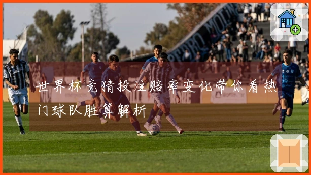 世界杯竞猜投注赔率变化带你看热门球队胜算解析
